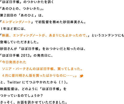 「ほぼ日手帳」のつかいかたを訊く「あのひとの、つかいかた」。第2回目の「あのひと」は、『エンディングノート』で初監督を務めた砂田麻美さん。1年ほど前には、「映画、エンディングノートが、あまりにもよかったので。」というコンテンツにも登場していただきました。砂田さんが「ほぼ日手帳」をおつかいだと知ったのは、「ほぼ日手帳 2013」の発売日に、「今日発売された ソニア・パークさんのほぼ日手帳、買ってしまった。 4月に皆川明さん版を買ったばかりなのに‥‥。」と、Twitterにてつぶやかれたから(!)。映画監督は、どのように「ほぼ日手帳」をつかっているのでしょうか?さっそく、お話を訊かせていただきました。