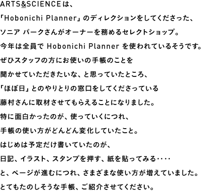 ARTS&SCIENCEは、「Hobonichi Planner」のディレクションをしてくださった、ソニア パークさんがオーナーを務めるセレクトショップ。今年は全員で Hobonichi Planner を使われているそうです。ぜひスタッフの方にお使いの手帳のことを聞かせていただきたいな、と思っていたところ、「ほぼ日」とのやりとりの窓口をしてくださっている藤村さんに取材させてもらえることになりました。特に面白かったのが、使っていくにつれ、手帳の使い方がどんどん変化していたこと。はじめは予定だけ書いていたのが、日記、イラスト、スタンプを押す、紙を貼ってみる‥‥と、ページが進むにつれ、さまざまな使い方が増えていました。とてもたのしそうな手帳、ご紹介させてください。