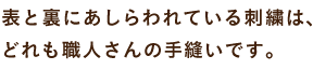 表と裏にあしらわれている刺繍は、 どれも職人さんの手縫いです。