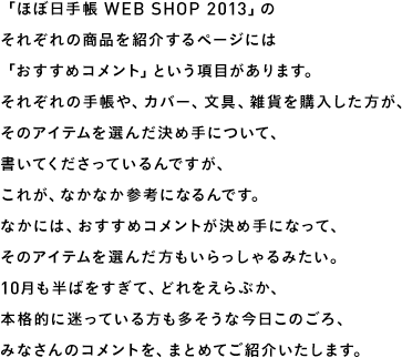 「ほぼ日手帳 WEB SHOP 2013」のそれぞれの商品を紹介するページには「おすすめコメント」という項目があります。それぞれの手帳や、カバー、文具、雑貨を購入した方が、そのアイテムを選んだ決め手について、書いてくださっているんですが、これが、なかなか参考になるんです。なかには、おすすめコメントが決め手になって、そのアイテムを選んだ方もいらっしゃるみたい。10月も半ばをすぎて、どれをえらぶか、本格的に迷っている方も多そうな今日このごろ、みなさんのコメントを、まとめてご紹介いたします。