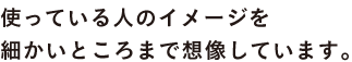使っている人のイメージを 細かいところまで想像しています。
