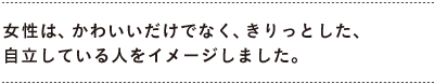 女性は、かわいいだけでなく、きりっとした、 　自立している人をイメージしました。