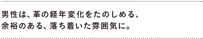 男性は、革の経年変化をたのしめる、 　余裕のある、落ち着いた雰囲気に。