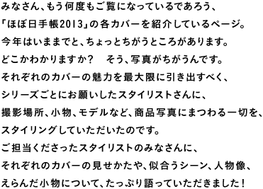 みなさん、もう何度もご覧になっているであろう、 「ほぼ日手帳2013」の各カバーを紹介しているページ。 今年はいままでと、ちょっとちがうところがあります。 どこかわかりますか？　そう、写真がちがうんです。 それぞれのカバーの魅力を最大限に引き出すべく、 シリーズごとにお願いしたスタイリストさんに、 撮影場所、小物、モデルなど、商品写真にまつわる一切を、 スタイリングしていただいたのです。 ご担当くださったスタイリストのみなさんに、 それぞれのカバーの見せかたや、似合うシーン、人物像、 えらんだ小物について、たっぷり語っていただきました！