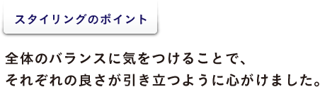 <スタイリングのポイント> 全体のバランスに気をつけることで、 それぞれの良さが引き立つように心がけました。
