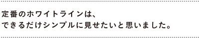 定番のホワイトラインは、 　できるだけシンプルに見せたいと思いました。