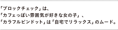 「ブロックチェック」は、 　「カフェっぽい雰囲気が好きな女の子」、 　「カラフルピンドット」は「自宅でリラックス」のムード。