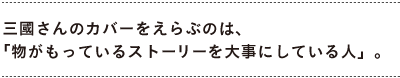 三國さんのカバーをえらぶのは、 　「物がもっているストーリーを大事にしている人」。
