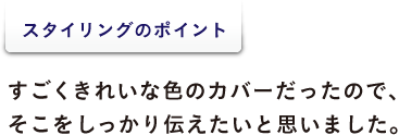 <スタイリングのポイント> すごくきれいな色のカバーだったので、 そこをしっかり伝えたいと思いました。