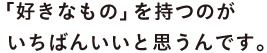「好きなもの」を持つのがいちばんいいと思うんです。