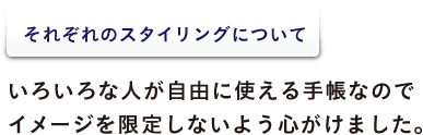 <それぞれのスタイリングについて> いろいろな人が自由に使える手帳なので イメージを限定しないよう心がけました。
