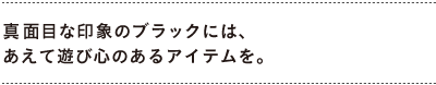 真面目な印象のブラックには、あえて遊び心のあるアイテムを。