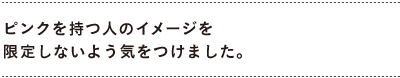 ピンクを持つ人のイメージを限定しないよう気をつけました。