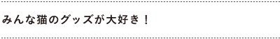みんな猫のグッズが大好き！