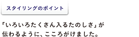 ＜スタイリングのポイント＞  「いろいろたくさん入るたのしさ」が 伝わるように、こころがけました。