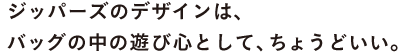 ジッパーズのデザインは、 バッグの中の遊び心として、ちょうどいい。