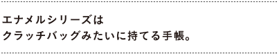 エナメルシリーズは クラッチバッグみたいに持てる手帳。