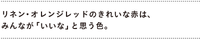 リネン・オレンジレッドのきれいな赤は、 みんなが「いいな」と思う色。