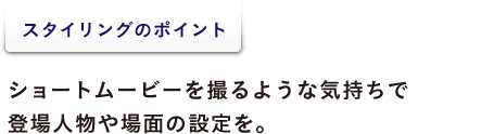 スタイリングのポイント  ショートムービーを撮るような気持ちで 登場人物や場面の設定を。