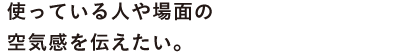 使っている人や場面の 空気感を伝えたい。