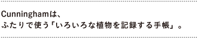 「Cunningham」は、 ふたりで使う「いろいろな植物を記録する手帳」。