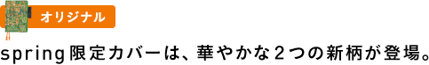 〈オリジナル〉spring限定カバーは、華やかな２つの新柄が登場。