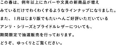明日２月１日（金）午前11時の販売開始にむけ、本日「ほぼ日手帳 WEB SHOP」をプレオープン！あたらしい商品の詳細情報のほか、１月はじまり版からひきつづき販売する商品のすべてをご覧いただけます。この春は、例年以上にカバーや文具の新商品が増えみているだけでわくわくするようなラインナップになりました。どうぞ、ゆっくりとお楽しみください。１月はじまり版でもたいへんご好評いただいているアンリ・シリーズとブライドルレザーについても、明日から抽選販売を開始します。ご購入を希望される方は、ぜひお早めにお申し込みください。