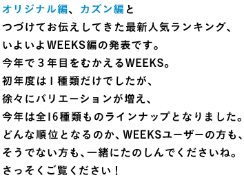 オリジナル編、カズン編と つづけてお伝えしてきた最新人気ランキング、 いよいよWEEKS編の発表です。 今年で３年目をむかえるWEEKS。 初年度は１種類だけでしたが、 徐々にバリエーションが増え、 今年は全16種類ものラインナップとなりました。 どんな順位となるのか、WEEKSユーザーの方も、 そうでない方も、一緒にたのしんでくださいね。 さっそくご覧ください！