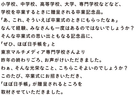 小学校、中学校、高等学校、大学、専門学校などなど、 学校を卒業するときに贈呈される卒業記念品。 「あ、これ、そういえば卒業式のときにもらったなぁ」 なんて経験、みなさんも一度はあるのではないでしょうか？ そんな卒業式の思い出ともなる記念品に、 「ぜひ、ほぼ日手帳を」と 東京マルチメディア専門学校さんより 昨年の終わりごろ、お声がけいただきました。 わぁ、そんな光栄なこと、こちらこそよいのでしょうか？ このたび、卒業式にお招きいただき、 「ほぼ日手帳」が贈呈されるところを 取材させていただきました。