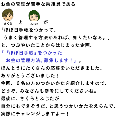 手帳チームでミーティングをしていた、ある日。 ★さくら★が、 お金の管理ができていないと嘆きはじめました。 すると、★ふじた★も、 金欠が続くお財布事情について話しはじめ、 こうつぶやいたのです。 「『ほぼ日手帳』をつかって、 　うまく管理する方法があれば、知りたいなぁ。」 ということで、 「ほぼ日手帳」でお金の管理をしている方、 ぜひ、その方法を教えてください！ 応募していただいた投稿のなかから、 ★さくら★と★ふじた★が 自分に合いそうな管理方法をえらび、 実際にチャレンジします。 ★さくら★と★ふじた★の嘆きは、 次のようなものでした‥‥。