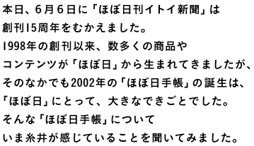 本日、６月６日に「ほぼ日刊イトイ新聞」は 創刊15周年をむかえました。 1998年の創刊以来、数多くの商品や コンテンツが「ほぼ日」から生まれてきましたが、 そのなかでも2002年の「ほぼ日手帳」の誕生は、 「ほぼ日」にとって、大きなできごとでした。 そんな「ほぼ日手帳」について いま糸井が感じていることを聞いてみました。