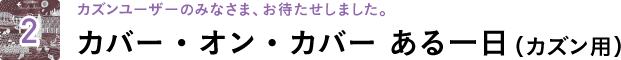 2 カズンユーザーのみなさま、お待たせしました。カバー・オン・カバー ある一日(カズン用)