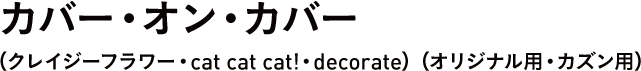カバー・オン・カバー（クレイジーフラワー・cat cat cat!・decorate）（オリジナル用・カズン用） 
