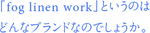 「fog linen work」というのはどんなブランドなのでしょうか。