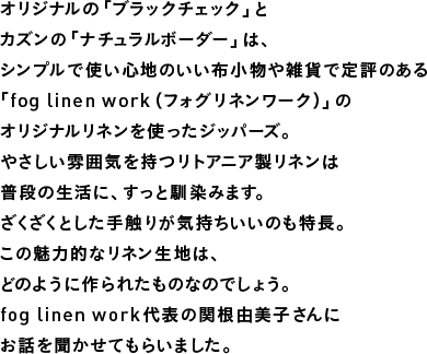 オリジナルの「ブラックチェック」とカズンの「ナチュラルボーダー」は、シンプルで使い心地のいい布小物や雑貨で定評のある「fog linen work（フォグリネンワーク）」のオリジナルリネンを使ったジッパーズ。やさしい雰囲気を持つリトアニア製リネンは普段の生活に、すっと馴染みます。ざくざくとした手触りが気持ちいいのも特長。この魅力的なリネン生地は、どのように作られたものなのでしょう。fog linen work代表の関根由美子さんにお話を聞かせてもらいました。