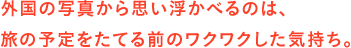 外国の写真から思い浮かべるのは、旅の予定をたてる前のワクワクした気持ち。