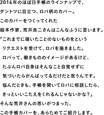 2014年のほぼ日手帳のラインナップで、
ダントツに目立つ、ロバ柄のカバー。このカバーをつくってくれた絵本作家、荒井良二さんはこんなふうに言います。「これまでに描いたことのないものをという　リクエストを受けて、ロバを描きました。　ロバって、働きもののイメージがあるけど、　たぶんロバ自身はそんなこと自覚せずに　気づいたらがんばってるだけだと思うんです。　悩んだときも、手帳を開いてロバに相談したら、　きっといいこたえをくれるんじゃないかな？」そんな荒井さんの思いがつまった、この手帳カバーを、あらためてご紹介します。