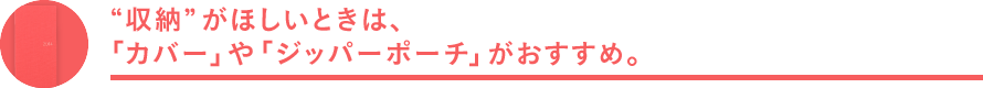 収納 がほしいときは、「カバー」や「ジッパーポーチ」がおすすめ。