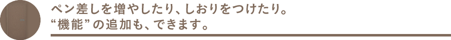 ペン差しを増やしたり、しおりをつけたり。機能の追加も、できます。