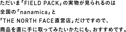 ただいま「FIELD PACK」の実物が見られるのは全国の「nanamica」と「THE NORTH FACE直営店」だけですので、商品を直に手に取ってみたいかたにも、おすすめです。