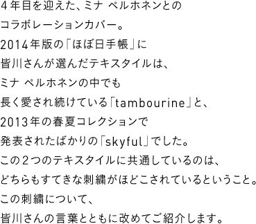 ４年目を迎えた、ミナ ペルホネンとのコラボレーションカバー。2014年版の「ほぼ日手帳」に皆川さんが選んだテキスタイルは、ミナ ペルホネンの中でも長く愛され続けている「tambourine」と、2013年の春夏コレクションで発表されたばかりの「skyful」でした。この２つのテキスタイルに共通しているのは、どちらもすてきな刺繍がほどこされているということ。この刺繍について、皆川さんの言葉とともに改めてご紹介します。