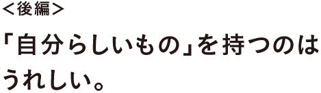 ＜後編＞ 「自分らしいもの」を持つのはうれしい。
