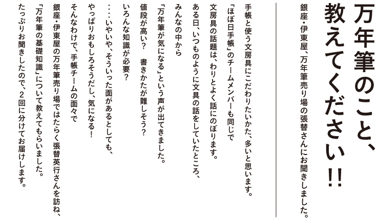 銀座・伊東屋、万年筆売り場の張替さんにお聞きした 万年筆のこと、教えてください!!  手帳と使う文房具にこだわりたいかた、多いと思います。 「ほぼ日手帳」のチームメンバーも同じで 文房具の話題は、わりとよく話にのぼります。 ある日、いつものように文具の話をしていたところ、 みんなの中から「万年筆が気になる」という声が出てきました。 値段が高い？　書きかたが難しそう？　いろんな知識が必要？ ‥‥いやいや、そういった面があるとしても、 やっぱりおもしろそうだし、気になる！ そんなわけで、手帳チームの面々で 銀座・伊東屋の万年筆売り場ではたらく張替英行さんを訪ね、 「万年筆の基礎知識」について教えてもらいました。 たっぷりお聞きしたので、２回に分けてお届けします。