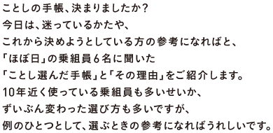 ことしの手帳、決まりましたか？ 今日は、迷っているかたや、 これから決めようとしている方の参考になればと、 「ほぼ日」の乗組員６名に聞いた 「ことし選んだ手帳」と「その理由」をご紹介します。 10年近く使っている乗組員も多いせいか、 ずいぶん変わった選び方も多いですが、 例のひとつとして、選ぶときの参考になればうれしいです。
