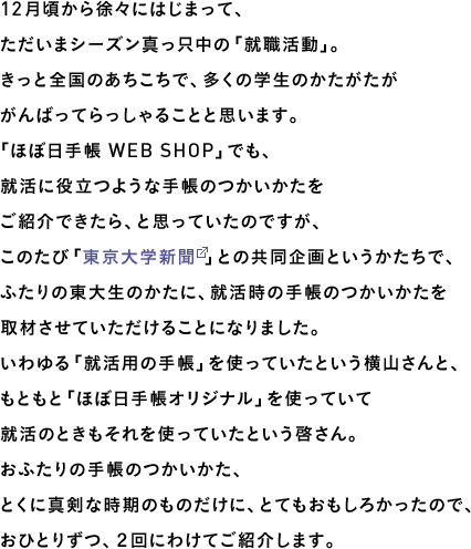 12月頃から徐々にはじまって、ただいまシーズン真っ只中の「就職活動」。きっと全国のあちこちで、多くの学生のかたがたががんばってらっしゃることと思います。「ほぼ日手帳 WEB SHOP」でも、就活に役立つような手帳のつかいかたをご紹介できたら、と思っていたのですが、このたび「東京大学新聞」との共同企画というかたちで、ふたりの東大生のかたに、就活時の手帳のつかいかたを取材させていただけることになりました。いわゆる「就活用の手帳」を使っていたという横山さんと、もともと「ほぼ日手帳オリジナル」を使っていて就活のときもそれを使っていたという啓さん。おふたりの手帳のつかいかた、とくに真剣な時期のものだけに、とてもおもしろかったので、おひとりずつ、２回にわけてご紹介します。