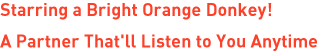 Starring a Bright Orange Donkey! A Partner That'll Listen to You Anytime