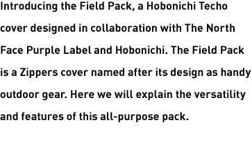 Introducing the Field Pack, a Hobonichi Techo cover designed in collaboration with The North Face Purple Label and Hobonichi. The Field Pack is a Zippers cover named after its design as handy outdoor gear. Here we will explain the versatility and features of this all-purpose pack.