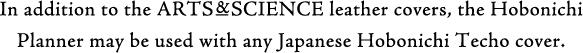 In addition to the ARTS&SCIENCE leather covers, the Hobonichi Planner may be used with any Japanese Hobonichi Techo cover.