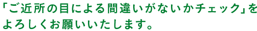 「ご近所の目による間違いがないかチェック」を よろしくお願いいたします。