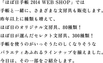 「ほぼ日手帳 2014 WEB SHOP」では手帳と一緒に、さまざまな文房具も販売します。昨年以上に種類も増えて、ほぼ日のオリジナル文房具、80種類！ほぼ日が選んだセレクト文房具、300種類！手帳を使うのがいっそうたのしくなりそうなバラエティあふれるラインナップを揃えました。今日は、その一部をご紹介します。